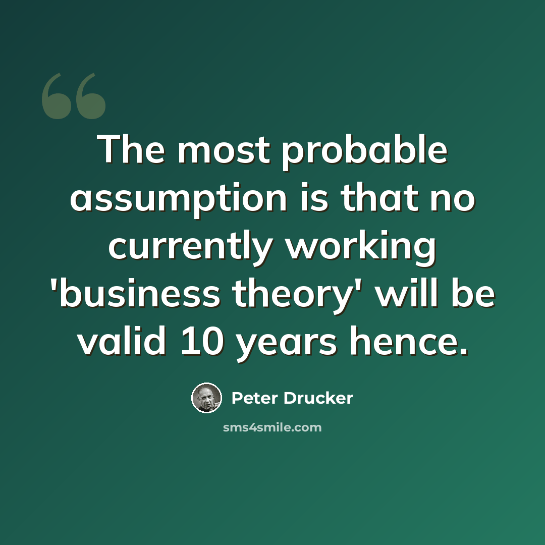 “The most probable assumption is that no currently working 'business theory' will be valid 10 years hence.” quote by Peter Drucker