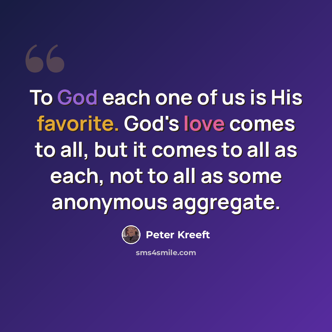 “To God each one of us is His favorite. God's love comes to all, but it comes to all as each, not to all as some anonymous aggregate.” quote by Peter Kreeft