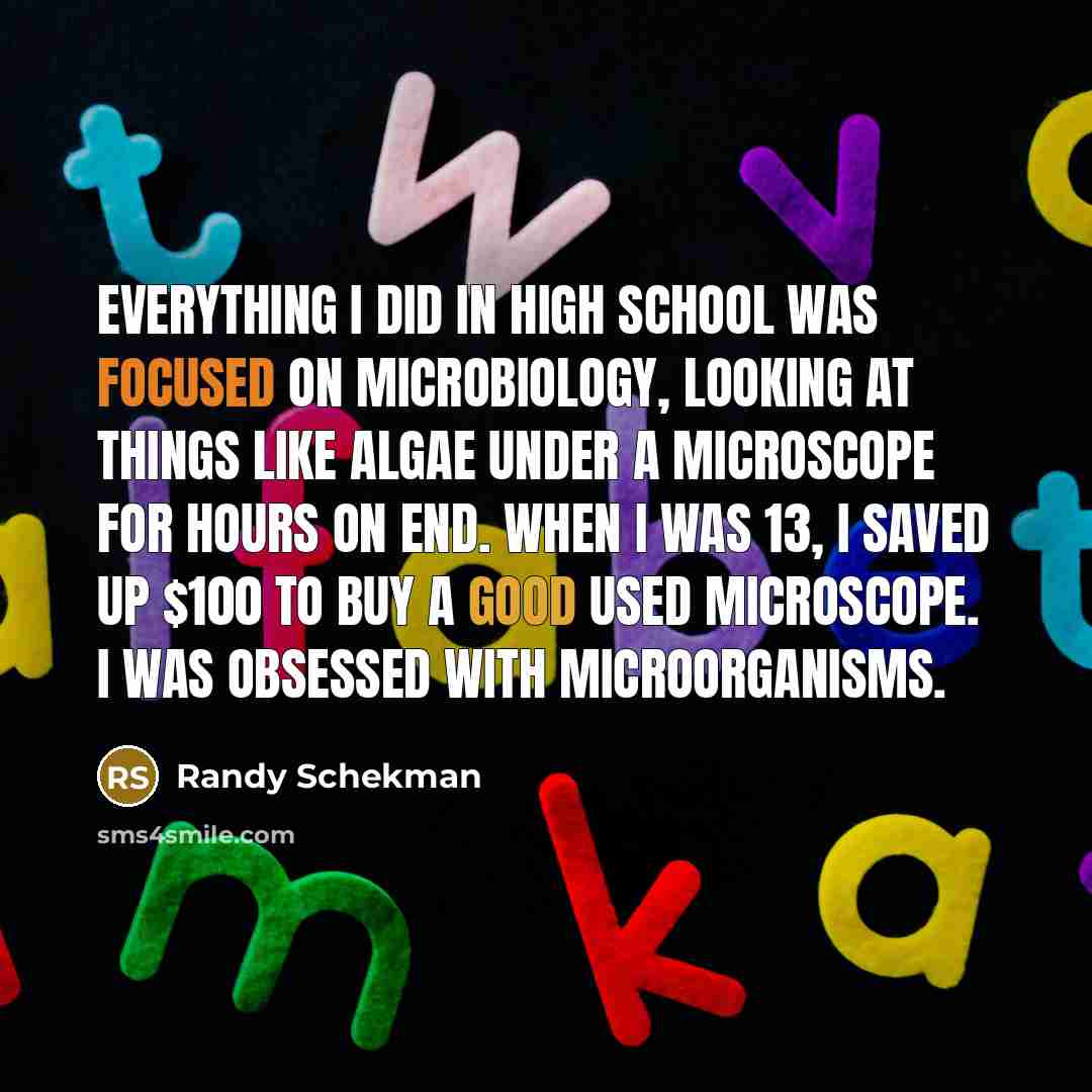 “Everything I did in high school was focused on microbiology, looking at things like algae under a microscope for hours on end. When I was 13, I saved up $100 to buy a good used microscope. I was obsessed with microorganisms.” quote by Randy Schekman