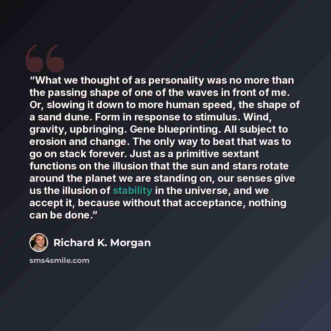 “What we thought of as personality was no more than the passing shape of one of the waves in front of me. Or, slowing it down to more human speed, the shape of a sand dune. Form in response to stimulus. Wind, gravity, upbringing. Gene blueprinting. All subject to erosion and change. The only way to…” quote by Richard K. Morgan