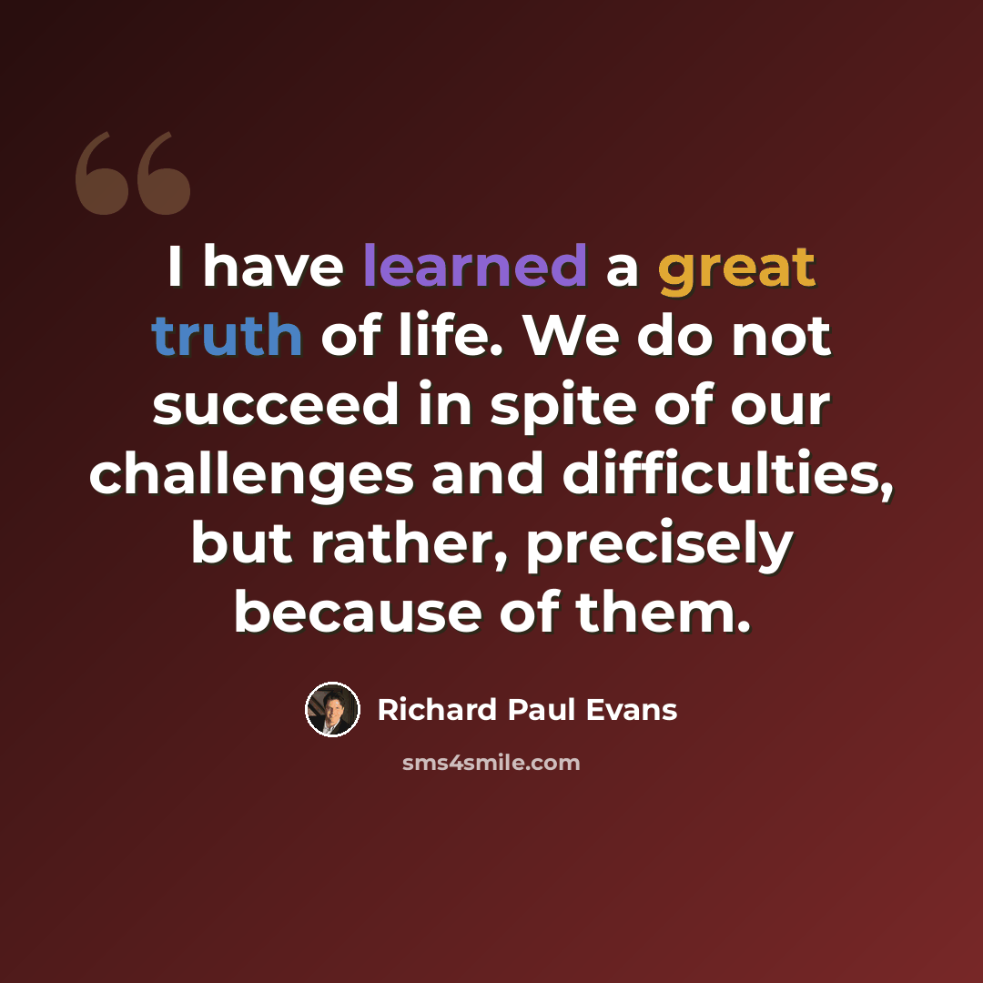“I have learned a great truth of life. We do not succeed in spite of our challenges and difficulties, but rather, precisely because of them.” quote by Richard Paul Evans
