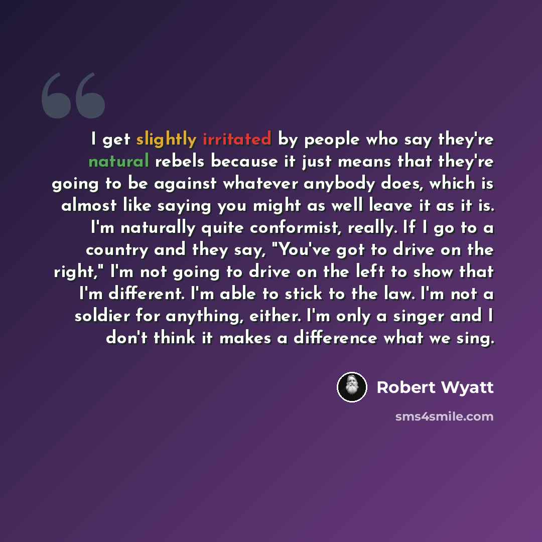 “I get slightly irritated by people who say they're natural rebels because it just means that they're going to be against whatever anybody does, which is almost like saying you might as well leave it as it is. I'm naturally quite conformist, really. If I go to a country and they say, "You've got to…” quote by Robert Wyatt