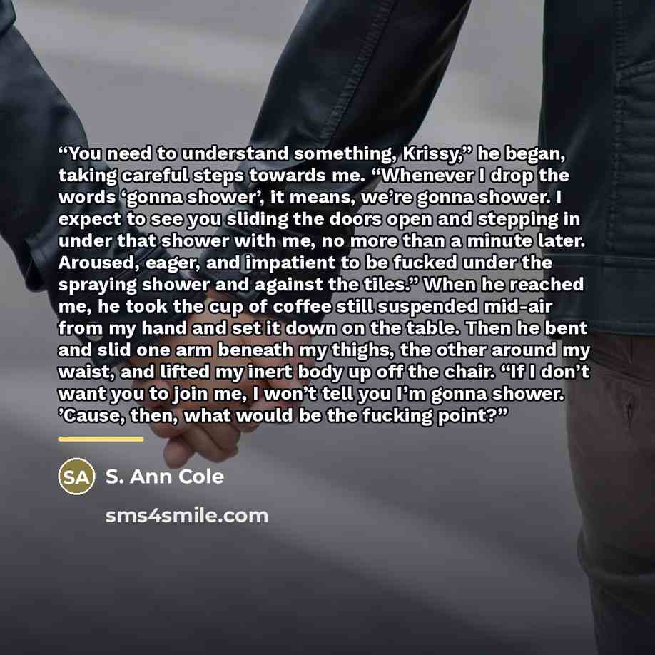 “You need to understand something, Krissy,” he began, taking careful steps towards me. “Whenever I drop the words ‘gonna shower’, it means, we’re gonna shower. I expect to see you sliding the doors open and stepping in under that shower with me, no more than a minute later. Aroused, eager, and…” quote by S. Ann Cole