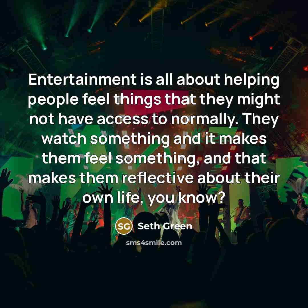 “Entertainment is all about helping people feel things that they might not have access to normally. They watch something and it makes them feel something, and that makes them reflective about their own life, you know?” quote by Seth Green
