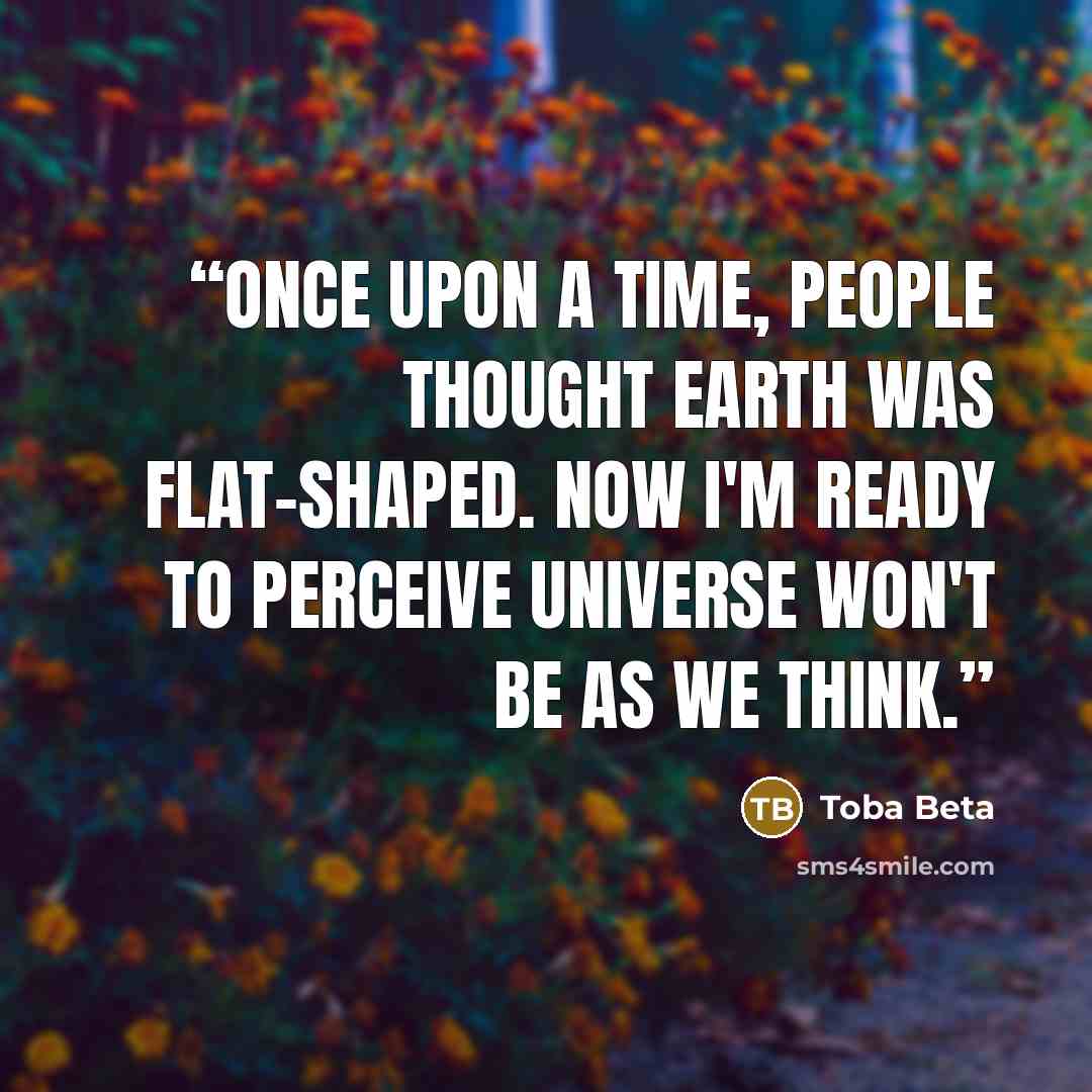 “Once upon a time, people thought earth was flat-shaped. Now I'm ready to perceive universe won't be as we think.” quote by Toba Beta