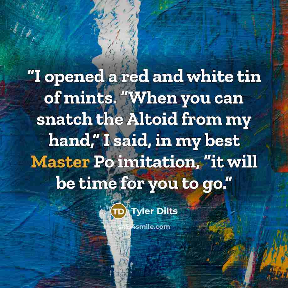 “I opened a red and white tin of mints. “When you can snatch the Altoid from my hand,” I said, in my best Master Po imitation, “it will be time for you to go.” quote by Tyler Dilts