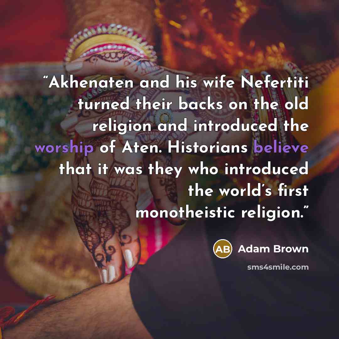 “Akhenaten and his wife Nefertiti turned their backs on the old religion and introduced the worship of Aten. Historians believe that it was they who introduced the world’s first monotheistic religion.” quote by Adam Brown