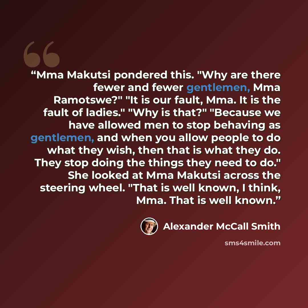 “Mma Makutsi pondered this. "Why are there fewer and fewer gentlemen, Mma Ramotswe?" "It is our fault, Mma. It is the fault of ladies." "Why is that?" "Because we have allowed men to stop behaving as gentlemen, and when you allow people to do what they wish, then that is what they do. They stop…” quote by Alexander McCall Smith