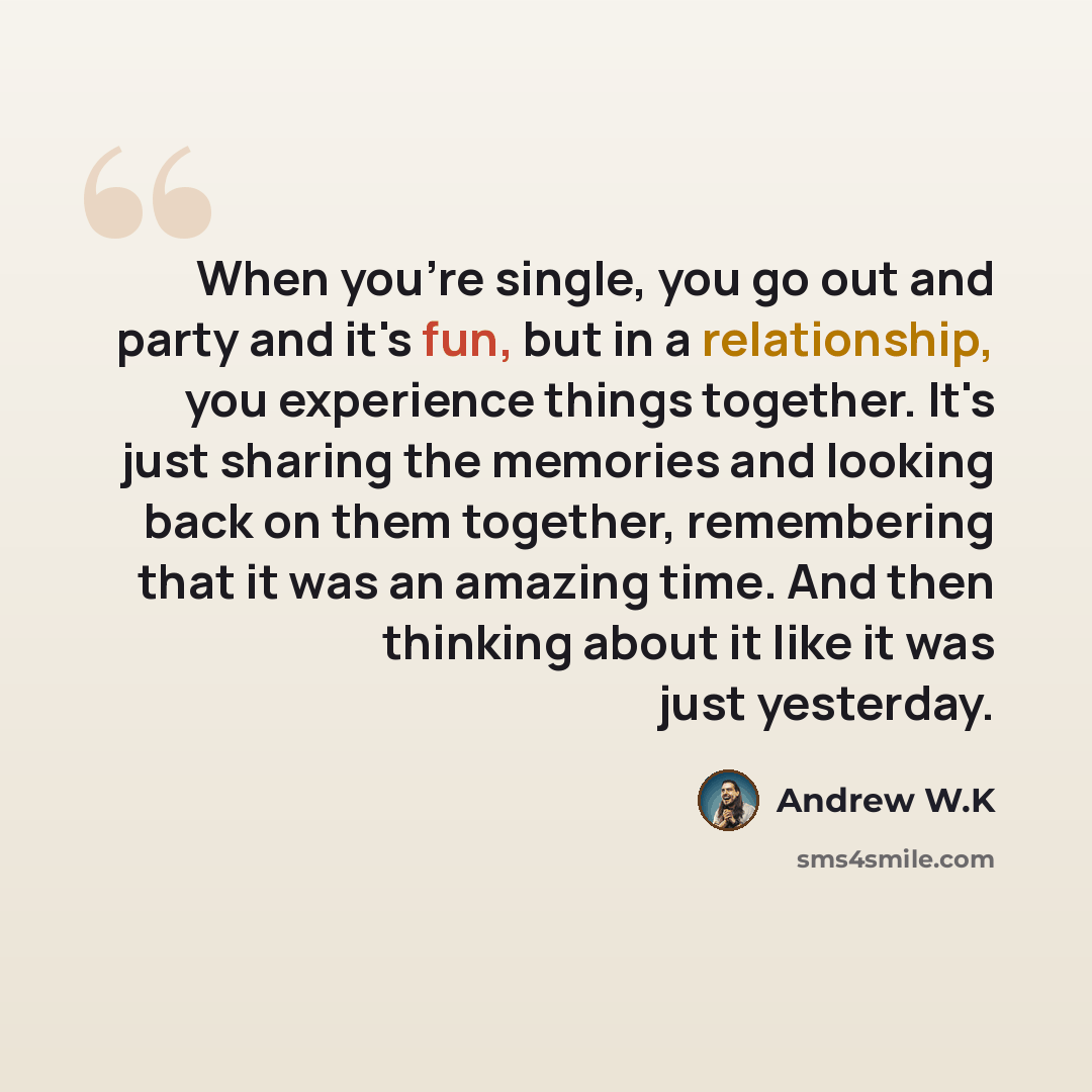 “When you're single, you go out and party and it's fun, but in a relationship, you experience things together. It's just sharing the memories and looking back on them together, remembering that it was an amazing time. And then thinking about it like it was just yesterday.” quote by Andrew W.K