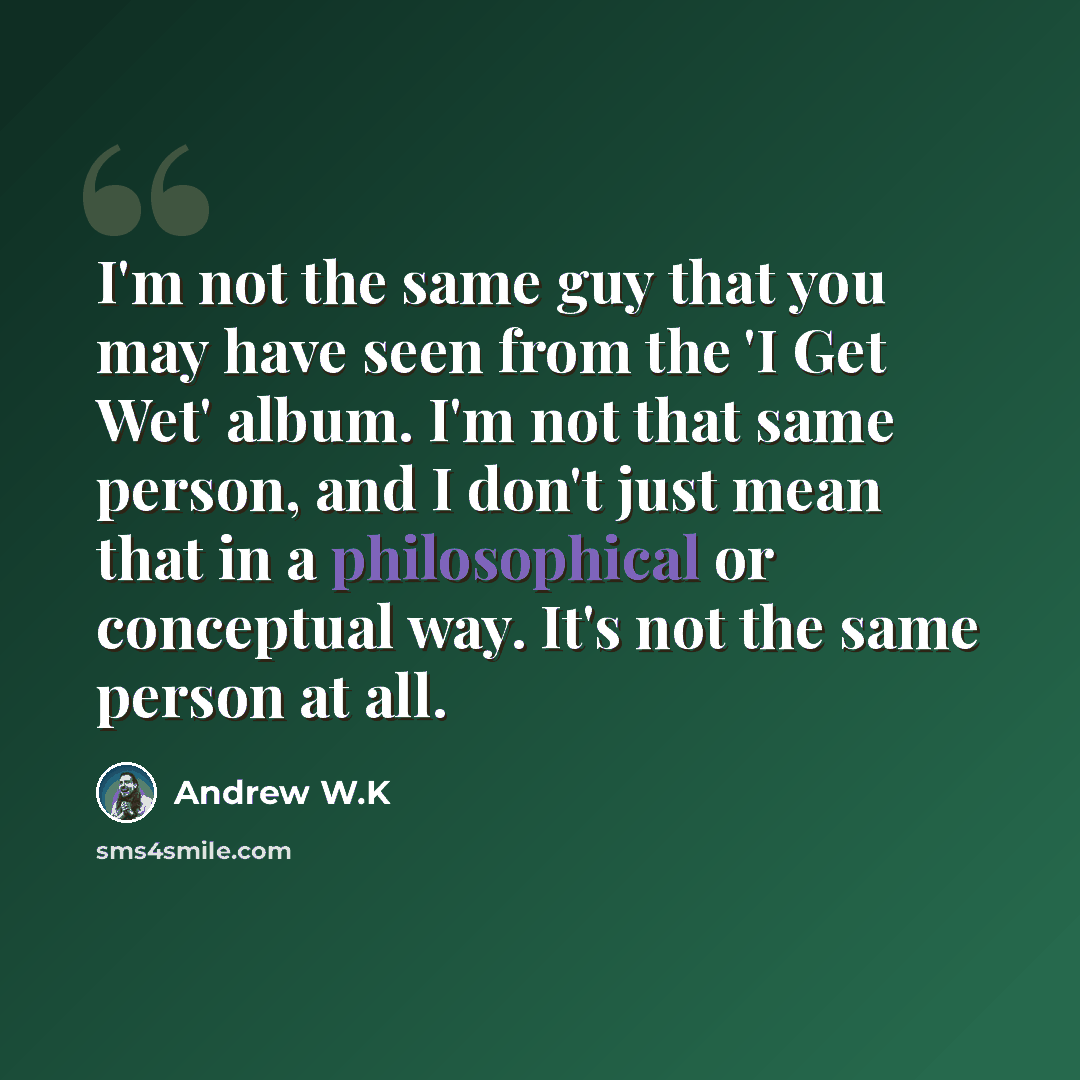 “I'm not the same guy that you may have seen from the 'I Get Wet' album. I'm not that same person, and I don't just mean that in a philosophical or conceptual way. It's not the same person at all.” quote by Andrew W.K