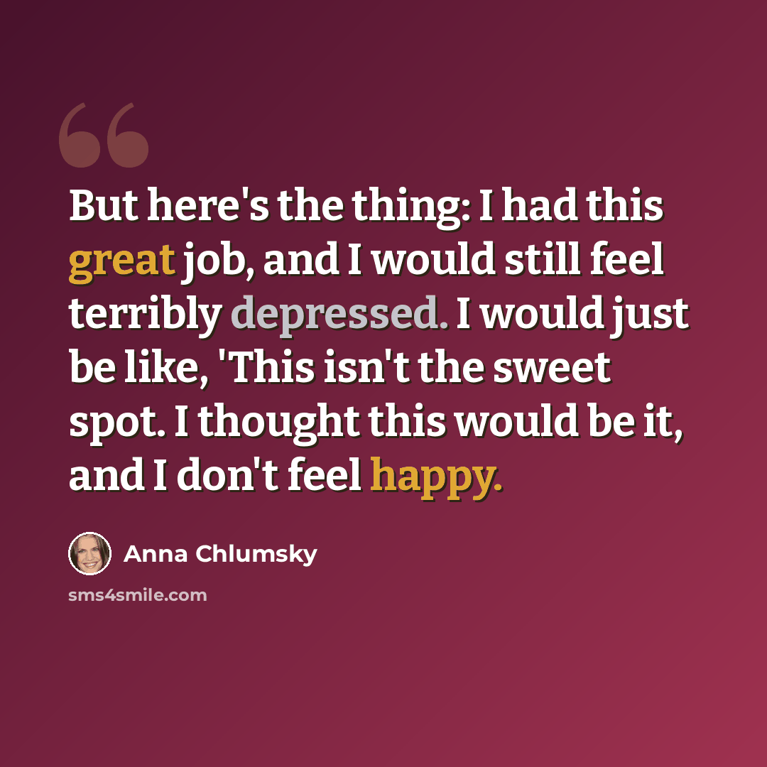 “But here's the thing: I had this great job, and I would still feel terribly depressed. I would just be like, 'This isn't the sweet spot. I thought this would be it, and I don't feel happy.” quote by Anna Chlumsky