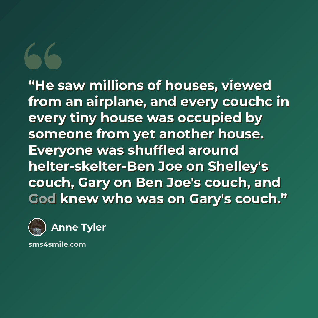 “He saw millions of houses, viewed from an airplane, and every couchc in every tiny house was occupied by someone from yet another house. Everyone was shuffled around helter-skelter-Ben Joe on Shelley's couch, Gary on Ben Joe's couch, and God knew who was on Gary's couch.” quote by Anne Tyler