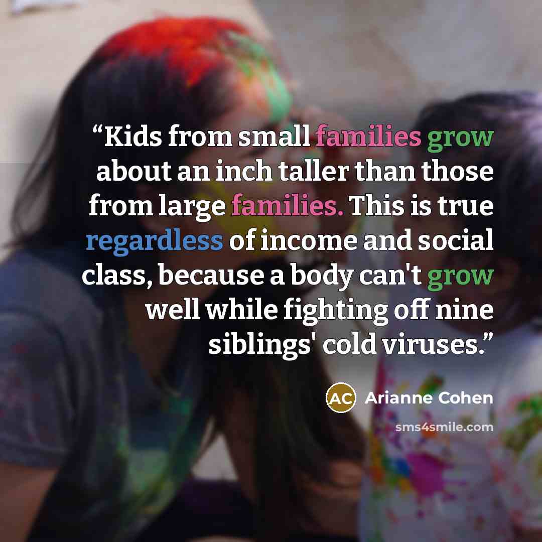 “Kids from small families grow about an inch taller than those from large families. This is true regardless of income and social class, because a body can't grow well while fighting off nine siblings' cold viruses.” quote by Arianne Cohen