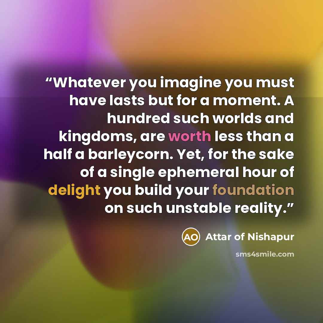 “Whatever you imagine you must have lasts but for a moment. A hundred such worlds and kingdoms, are worth less than a half a barleycorn. Yet, for the sake of a single ephemeral hour of delight you build your foundation on such unstable reality.” quote by Attar of Nishapur