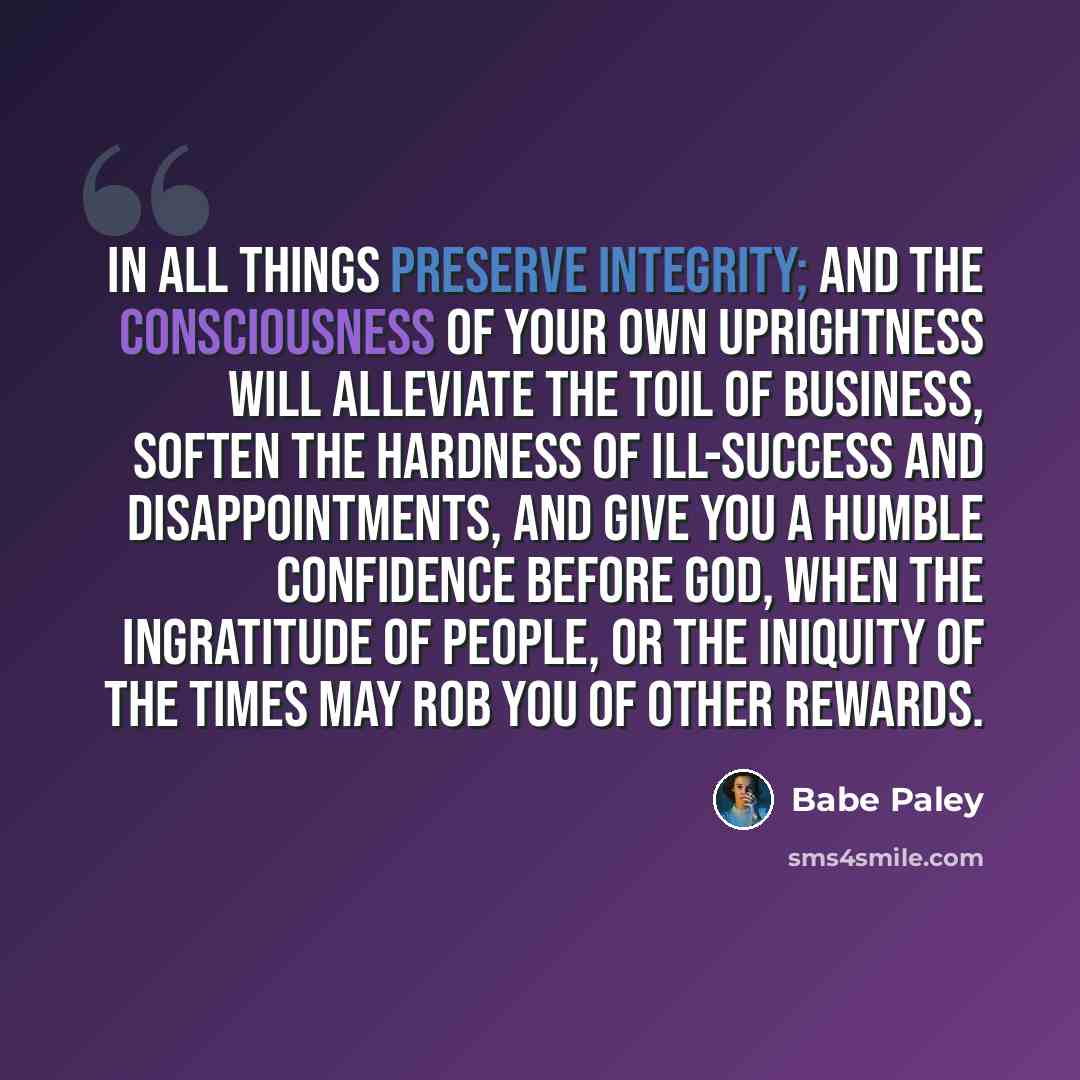 “In all things preserve integrity; and the consciousness of your own uprightness will alleviate the toil of business, soften the hardness of ill-success and disappointments, and give you a humble confidence before God, when the ingratitude of people, or the iniquity of the times may rob you of…” quote by Babe Paley