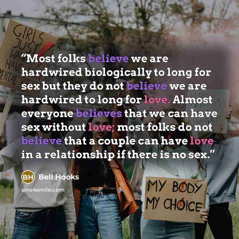 “Most folks believe we are hardwired biologically to long for sex but they do not believe we are hardwired to long for love. Almost everyone believes that we can have sex without love; most folks do not believe that a couple can have love in a relationship if there is no sex.” quote by Bell Hooks