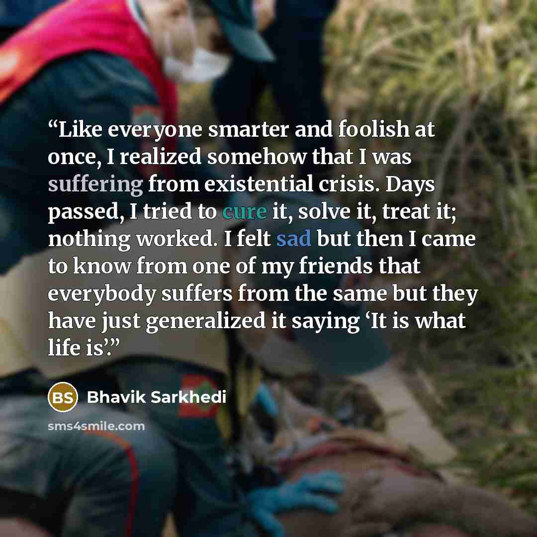 “Like everyone smarter and foolish at once, I realized somehow that I was suffering from existential crisis. Days passed, I tried to cure it, solve it, treat it; nothing worked. I felt sad but then I came to know from one of my friends that everybody suffers from the same but they have just…” quote by Bhavik Sarkhedi