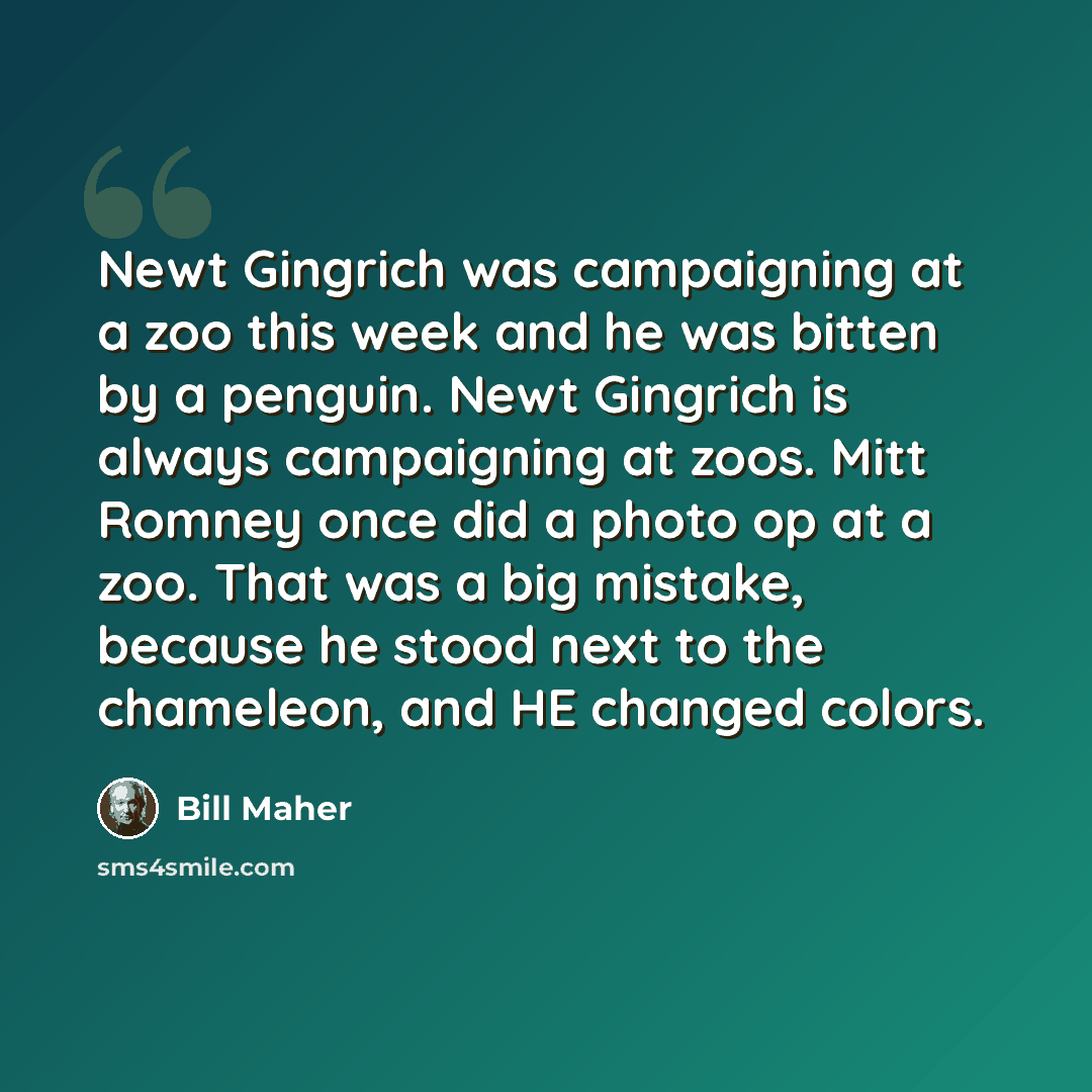 “Newt Gingrich was campaigning at a zoo this week and he was bitten by a penguin. Newt Gingrich is always campaigning at zoos. Mitt Romney once did a photo op at a zoo. That was a big mistake, because he stood next to the chameleon, and HE changed colors.” quote by Bill Maher