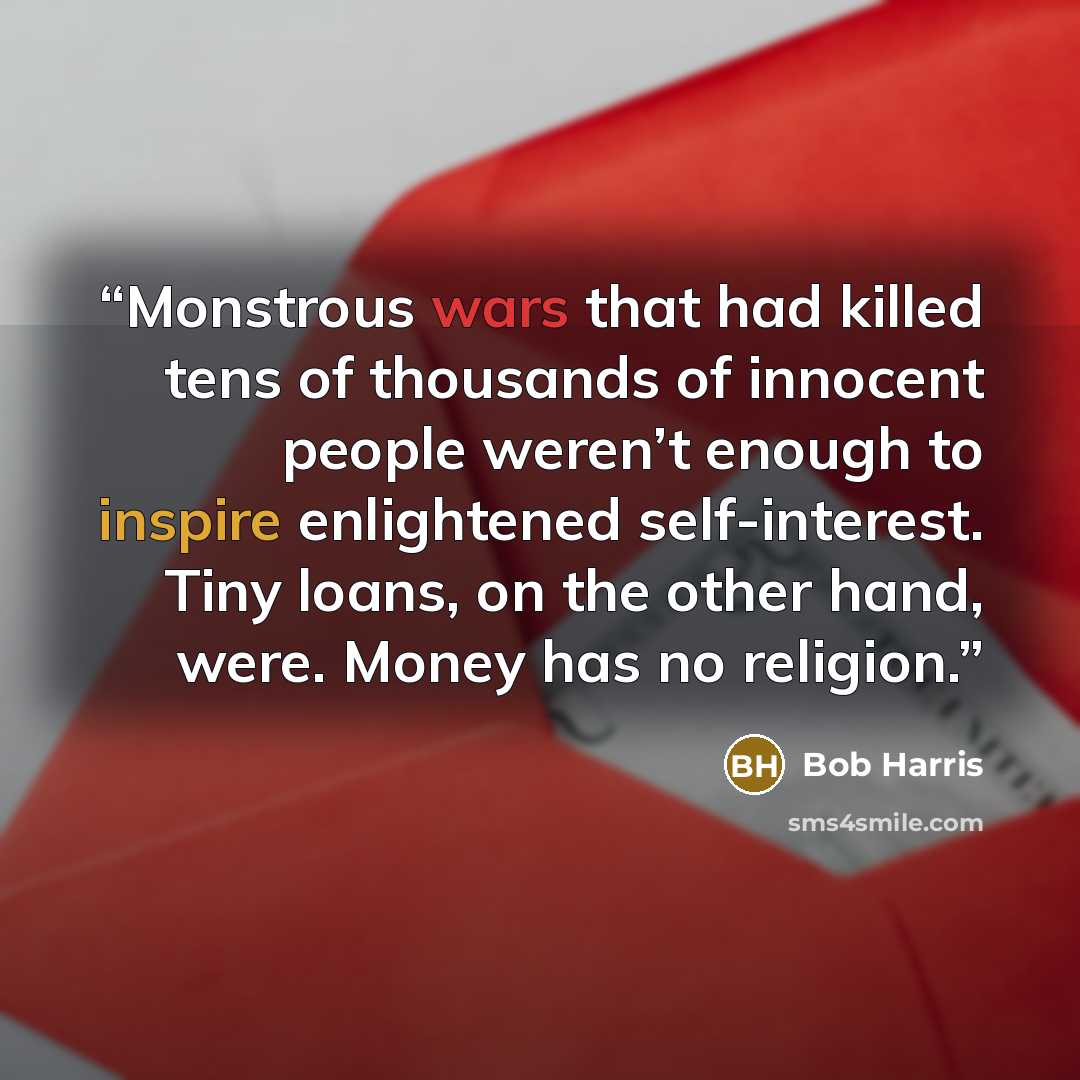 “Monstrous wars that had killed tens of thousands of innocent people weren’t enough to inspire enlightened self-interest. Tiny loans, on the other hand, were. Money has no religion.” quote by Bob Harris