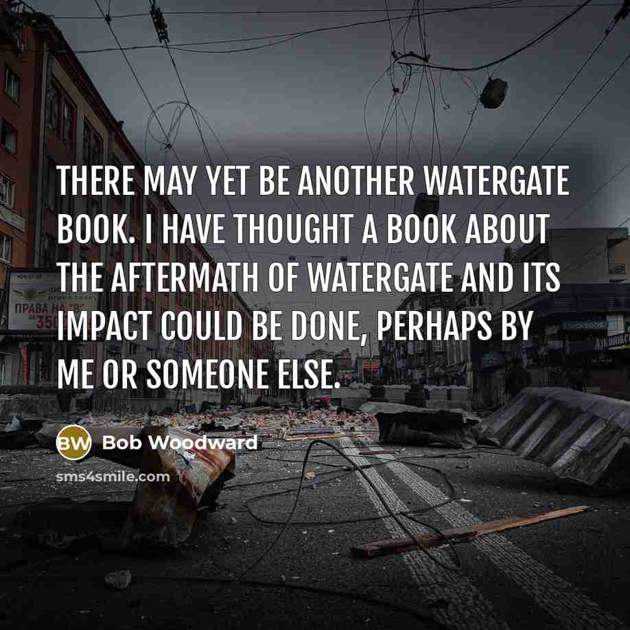 “There may yet be another Watergate book. I have thought a book about the aftermath of Watergate and its impact could be done, perhaps by me or someone else.” quote by Bob Woodward