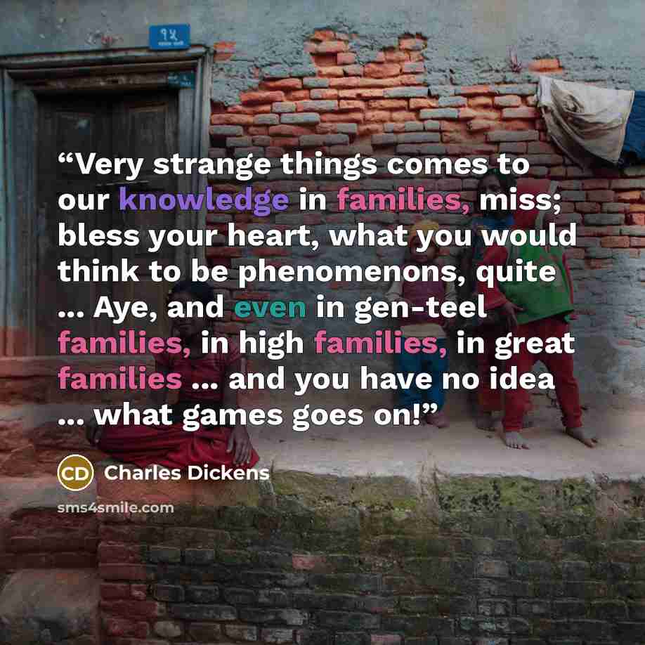 “Very strange things comes to our knowledge in families, miss; bless your heart, what you would think to be phenomenons, quite ... Aye, and even in gen-teel families, in high families, in great families ... and you have no idea ... what games goes on!” quote by Charles Dickens