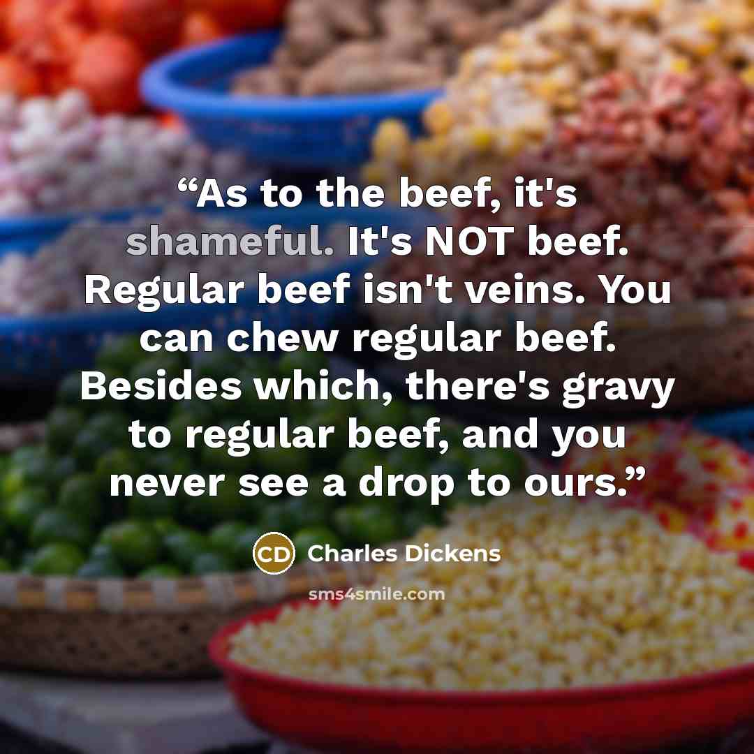 “As to the beef, it's shameful. It's NOT beef. Regular beef isn't veins. You can chew regular beef. Besides which, there's gravy to regular beef, and you never see a drop to ours.” quote by Charles Dickens