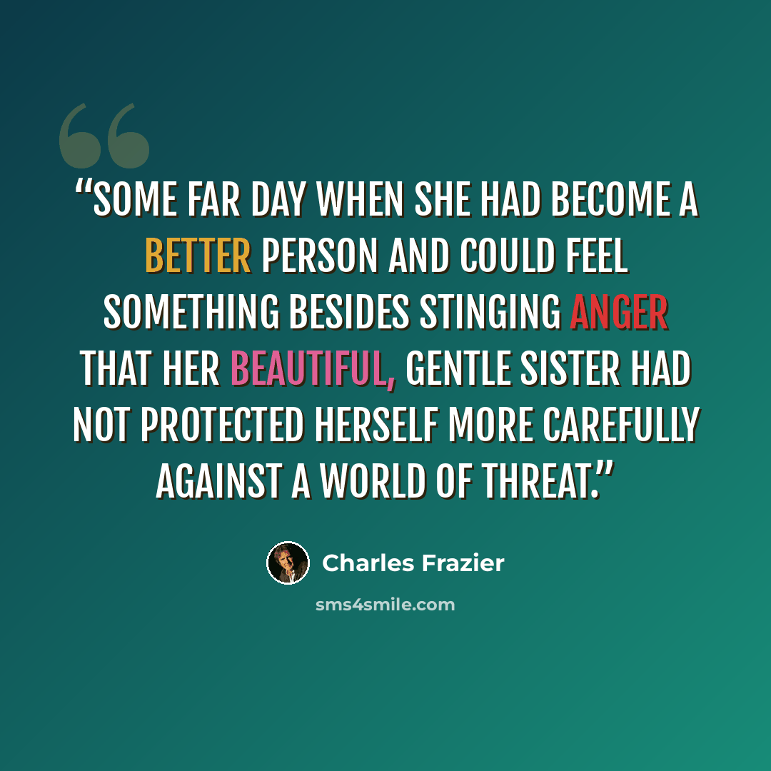 “Some far day when she had become a better person and could feel something besides stinging anger that her beautiful, gentle sister had not protected herself more carefully against a world of threat.” quote by Charles Frazier