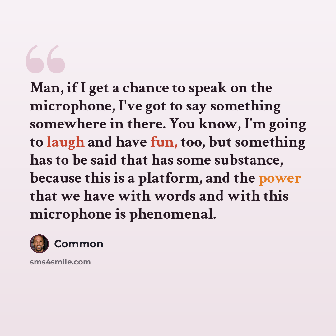 “Man, if I get a chance to speak on the microphone, I've got to say something somewhere in there. You know, I'm going to laugh and have fun, too, but something has to be said that has some substance, because this is a platform, and the power that we have with words and with this microphone is…” quote by Common