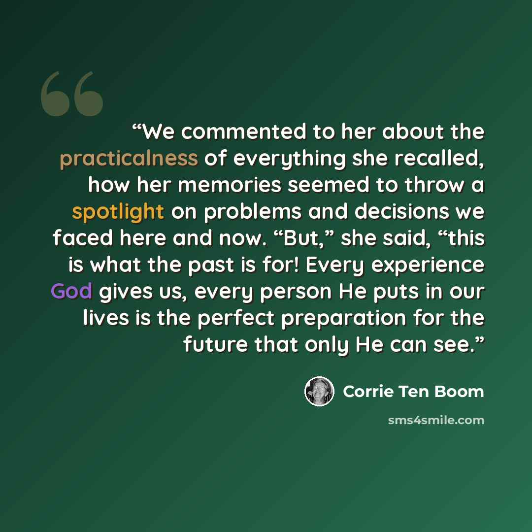 “We commented to her about the practicalness of everything she recalled, how her memories seemed to throw a spotlight on problems and decisions we faced here and now. “But,” she said, “this is what the past is for! Every experience God gives us, every person He puts in our lives is the perfect…” quote by Corrie ten Boom