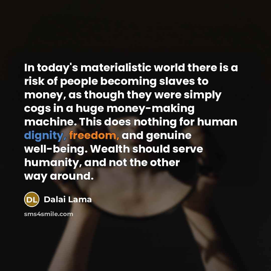 “‎In today's materialistic world there is a risk of people becoming slaves to money, as though they were simply cogs in a huge money-making machine. This does nothing for human dignity, freedom, and genuine well-being. Wealth should serve humanity, and not the other way around.” quote by Dalai Lama