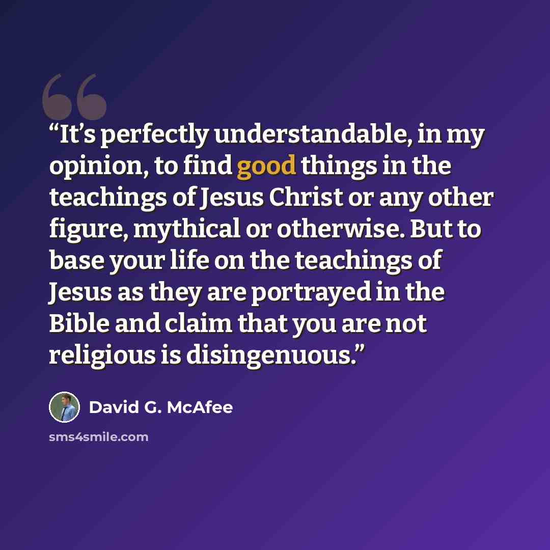 “It’s perfectly understandable, in my opinion, to find good things in the teachings of Jesus Christ or any other figure, mythical or otherwise. But to base your life on the teachings of Jesus as they are portrayed in the Bible and claim that you are not religious is disingenuous.” quote by David G. McAfee