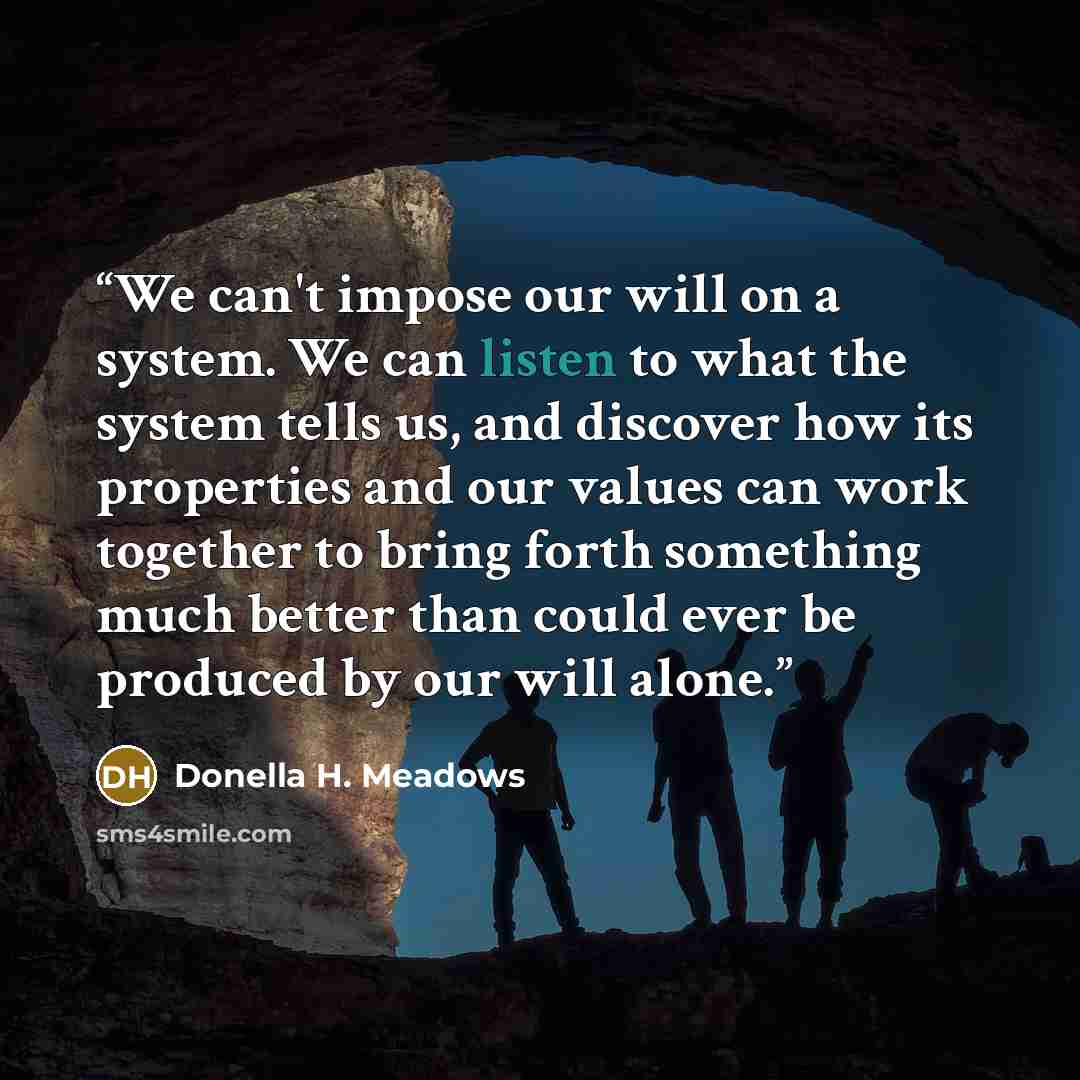 “We can't impose our will on a system. We can listen to what the system tells us, and discover how its properties and our values can work together to bring forth something much better than could ever be produced by our will alone.” quote by Donella H. Meadows