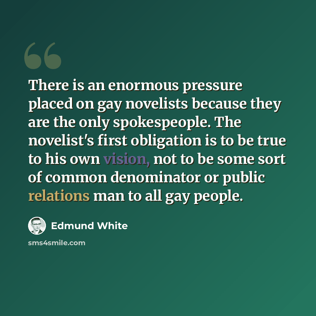 “There is an enormous pressure placed on gay novelists because they are the only spokespeople. The novelist's first obligation is to be true to his own vision, not to be some sort of common denominator or public relations man to all gay people.” quote by Edmund White