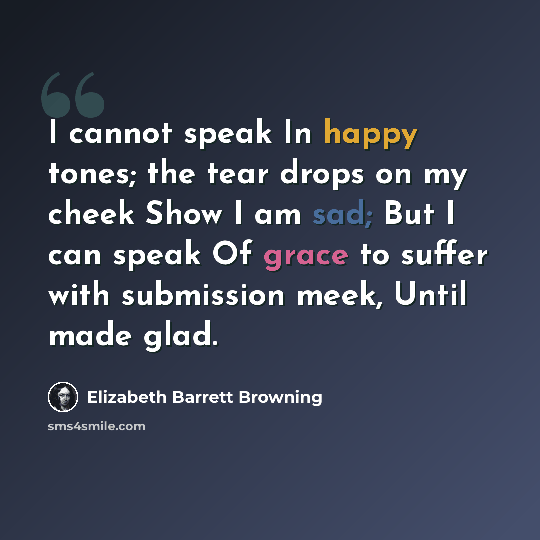 “I cannot speak In happy tones; the tear drops on my cheek Show I am sad; But I can speak Of grace to suffer with submission meek, Until made glad.” quote by Elizabeth Barrett Browning