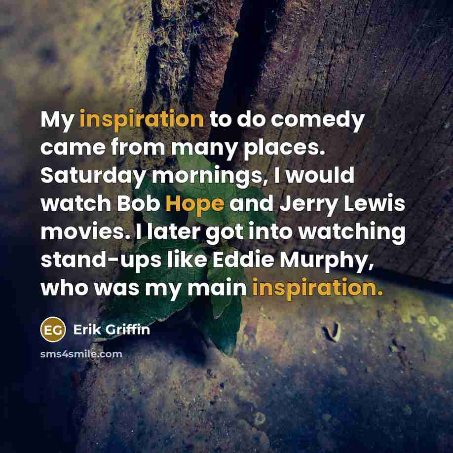 “My inspiration to do comedy came from many places. Saturday mornings, I would watch Bob Hope and Jerry Lewis movies. I later got into watching stand-ups like Eddie Murphy, who was my main inspiration.” quote by Erik Griffin