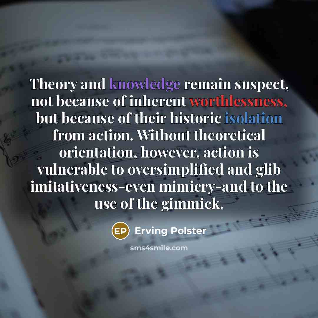 “Theory and knowledge remain suspect, not because of inherent worthlessness, but because of their historic isolation from action. Without theoretical orientation, however, action is vulnerable to oversimplified and glib imitativeness-even mimicry-and to the use of the gimmick.” quote by Erving Polster