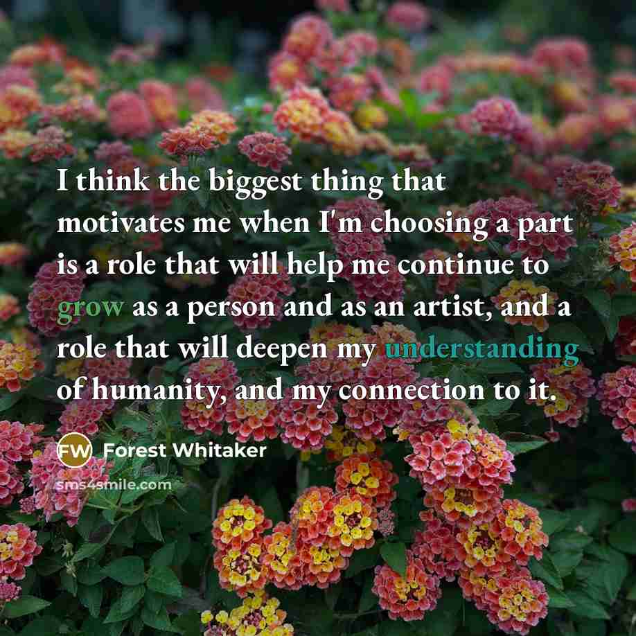“I think the biggest thing that motivates me when I'm choosing a part is a role that will help me continue to grow as a person and as an artist, and a role that will deepen my understanding of humanity, and my connection to it.” quote by Forest Whitaker