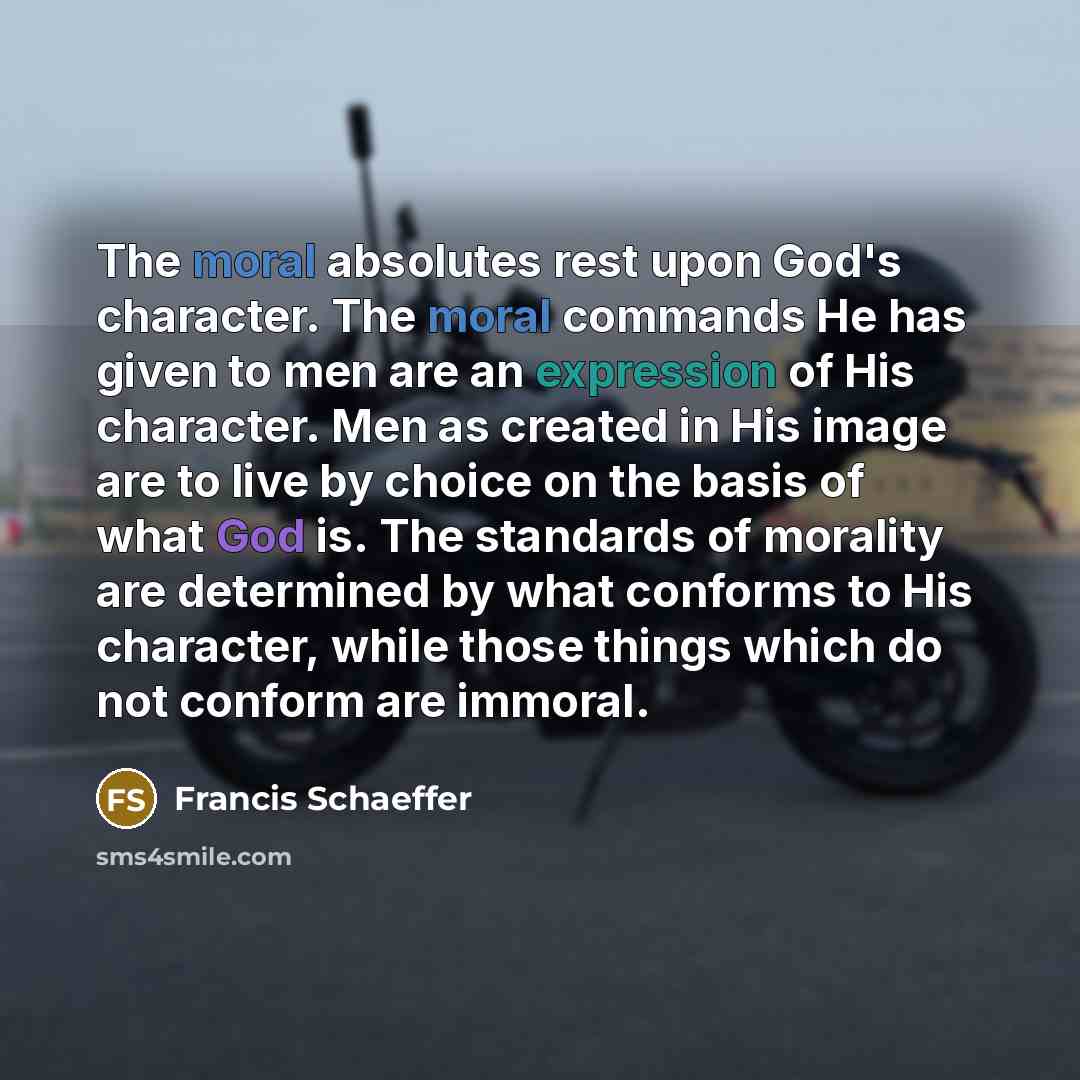 “The moral absolutes rest upon God's character. The moral commands He has given to men are an expression of His character. Men as created in His image are to live by choice on the basis of what God is. The standards of morality are determined by what conforms to His character, while those things…” quote by Francis Schaeffer