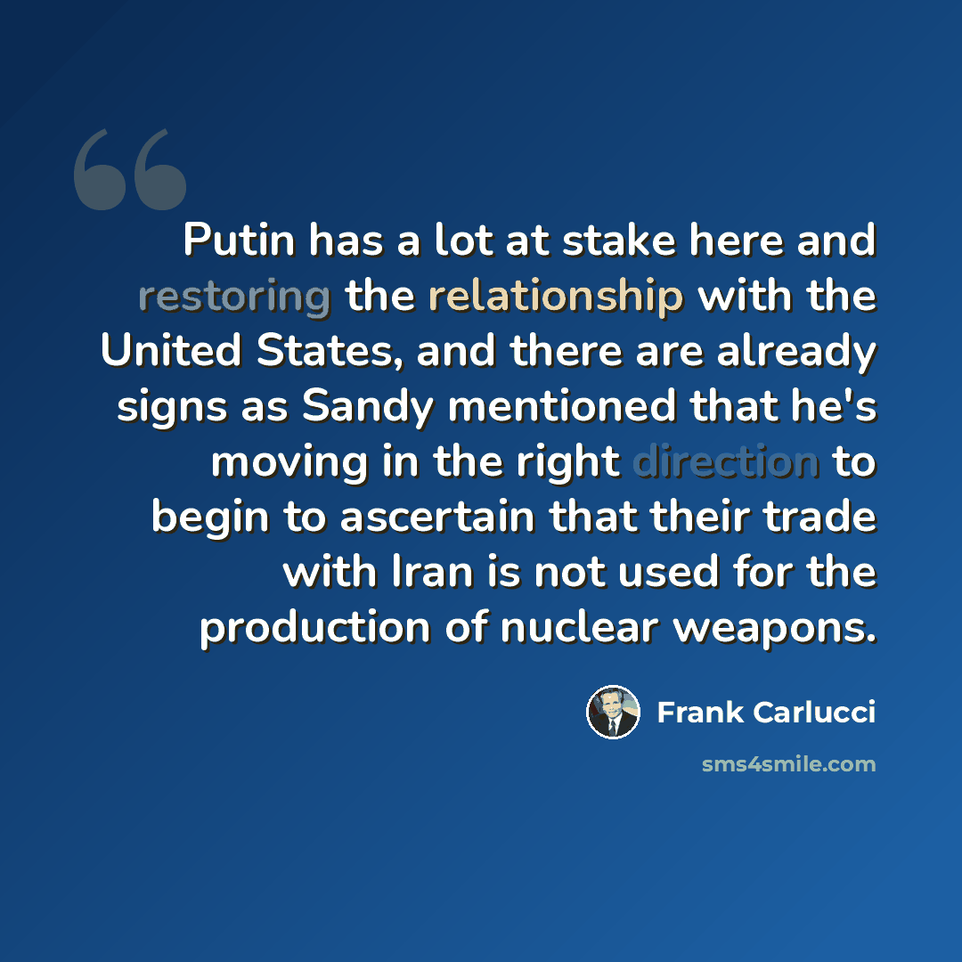 “Putin has a lot at stake here and restoring the relationship with the United States, and there are already signs as Sandy mentioned that he's moving in the right direction to begin to ascertain that their trade with Iran is not used for the production of nuclear weapons.” quote by Frank Carlucci