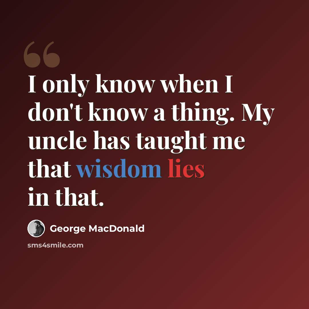 “I only know when I don't know a thing. My uncle has taught me that wisdom lies in that.” quote by George MacDonald