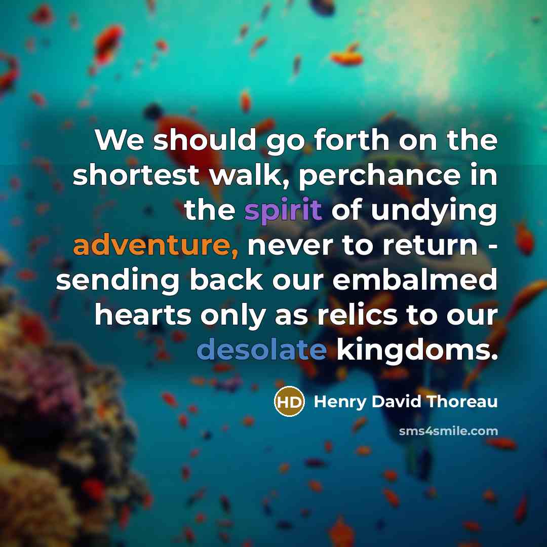 “We should go forth on the shortest walk, perchance in the spirit of undying adventure, never to return - sending back our embalmed hearts only as relics to our desolate kingdoms.” quote by Henry David Thoreau