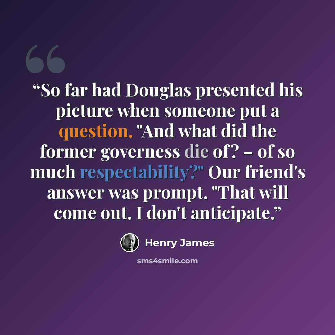 “So far had Douglas presented his picture when someone put a question. "And what did the former governess die of? – of so much respectability?" Our friend's answer was prompt. "That will come out. I don't anticipate.” quote by Henry James