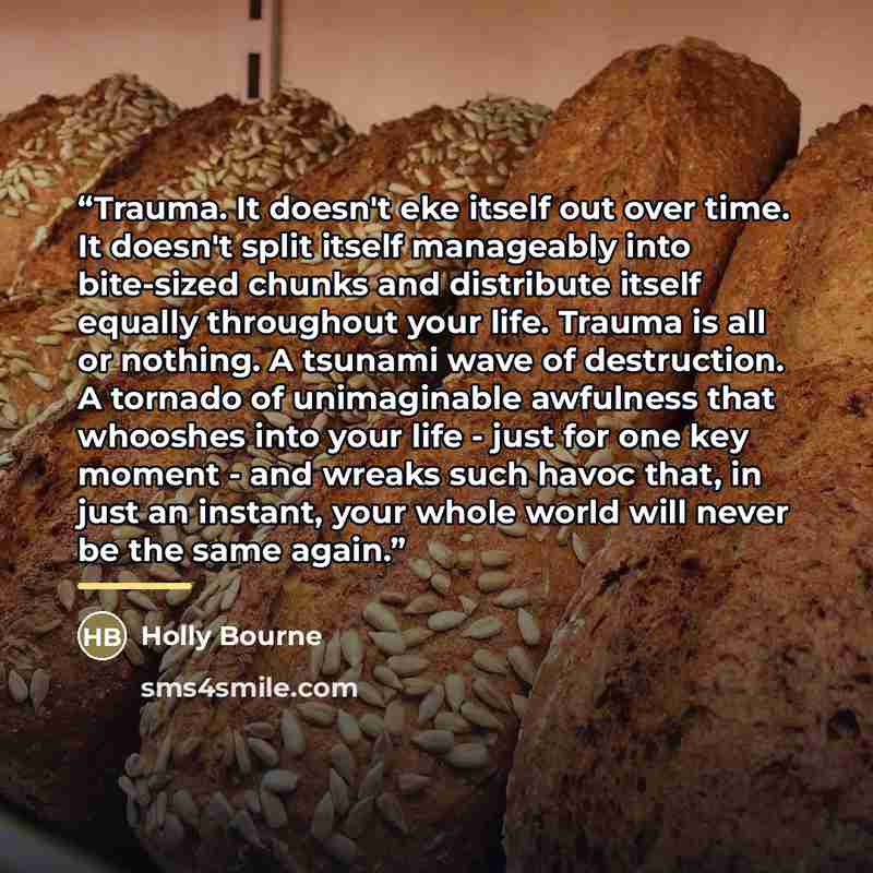 “Trauma. It doesn't eke itself out over time. It doesn't split itself manageably into bite-sized chunks and distribute itself equally throughout your life. Trauma is all or nothing. A tsunami wave of destruction. A tornado of unimaginable awfulness that whooshes into your life - just for one key…” quote by Holly Bourne