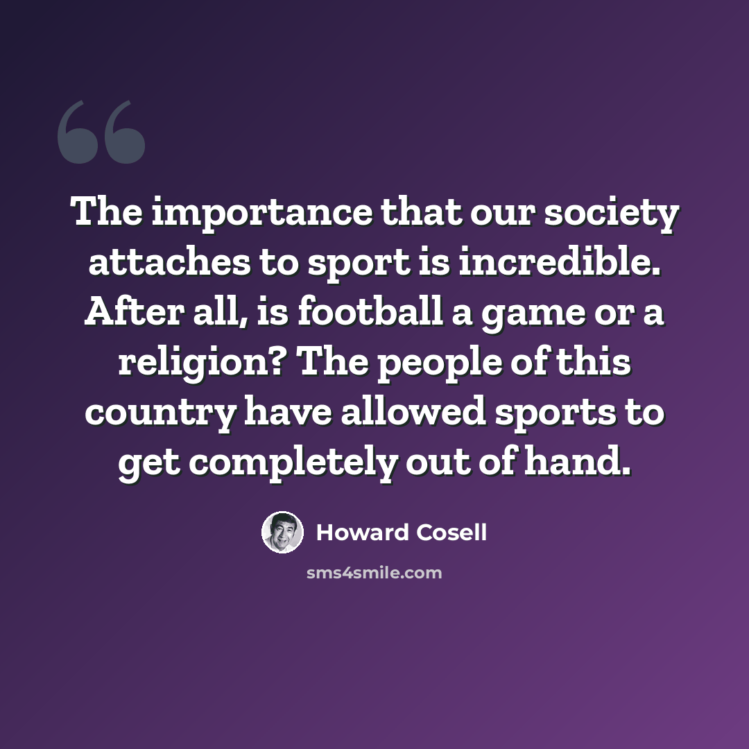 “The importance that our society attaches to sport is incredible. After all, is football a game or a religion? The people of this country have allowed sports to get completely out of hand.” quote by Howard Cosell