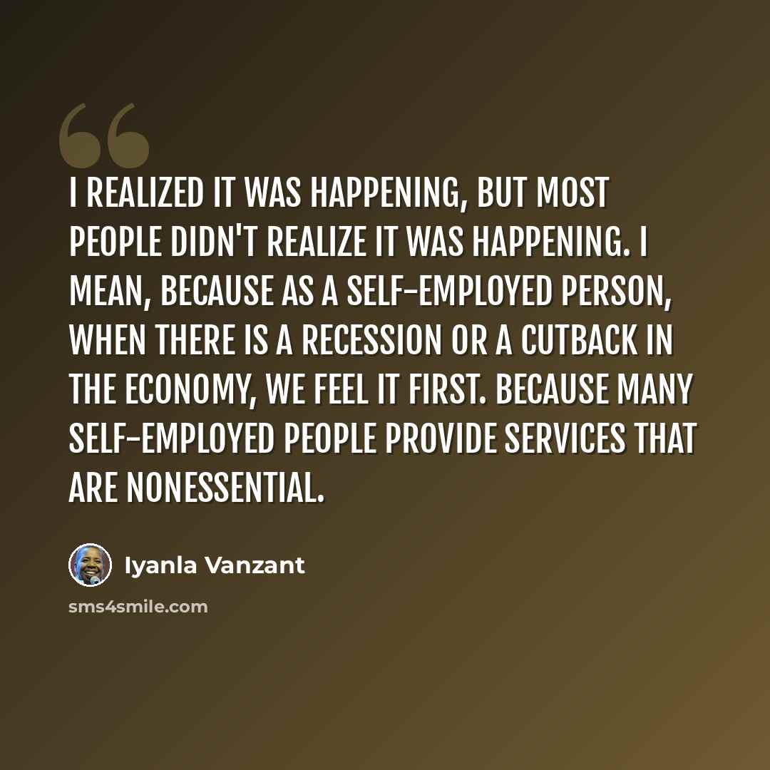 “I realized it was happening, but most people didn't realize it was happening. I mean, because as a self-employed person, when there is a recession or a cutback in the economy, we feel it first. Because many self-employed people provide services that are nonessential.” quote by Iyanla Vanzant