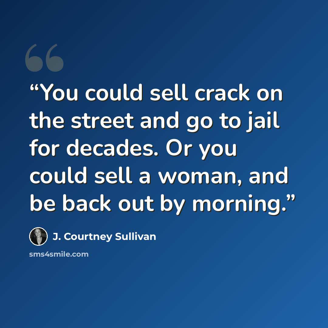 “You could sell crack on the street and go to jail for decades. Or you could sell a woman, and be back out by morning.” quote by J. Courtney Sullivan