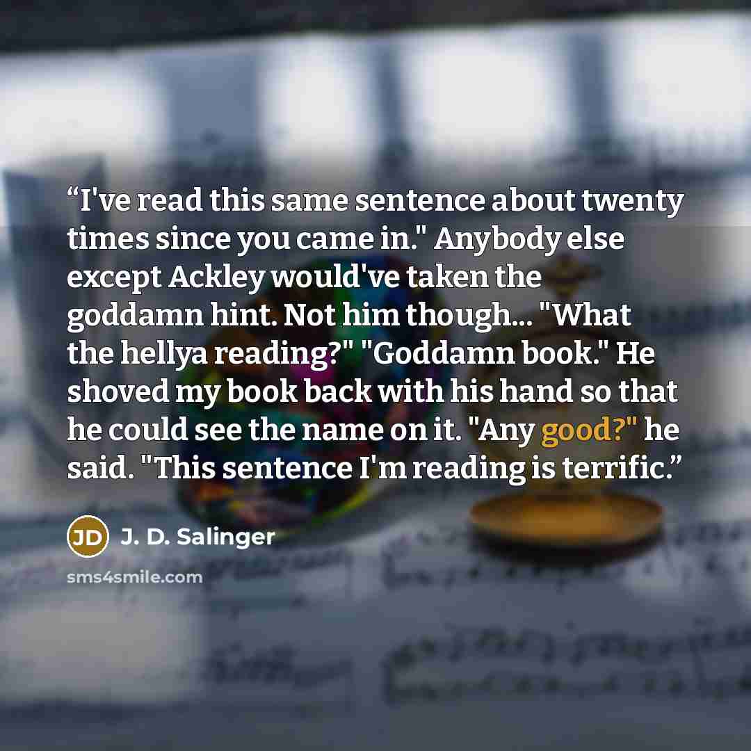“I've read this same sentence about twenty times since you came in." Anybody else except Ackley would've taken the goddamn hint. Not him though... "What the hellya reading?" "Goddamn book." He shoved my book back with his hand so that he could see the name on it. "Any good?" he said. "This sentence…” quote by J. D. Salinger