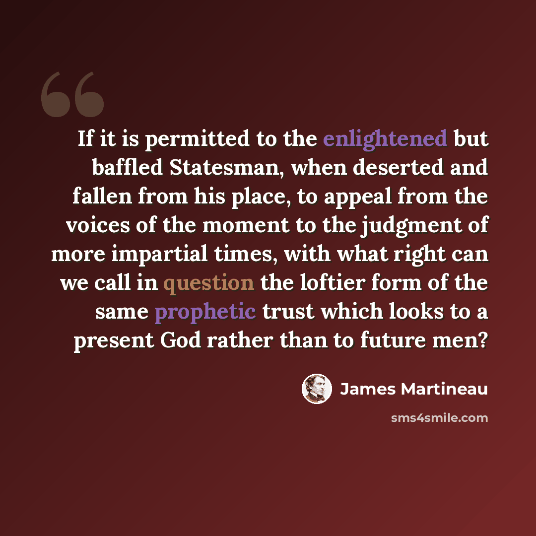 “If it is permitted to the enlightened but baffled Statesman, when deserted and fallen from his place, to appeal from the voices of the moment to the judgment of more impartial times, with what right can we call in question the loftier form of the same prophetic trust which looks to a present God…” quote by James Martineau