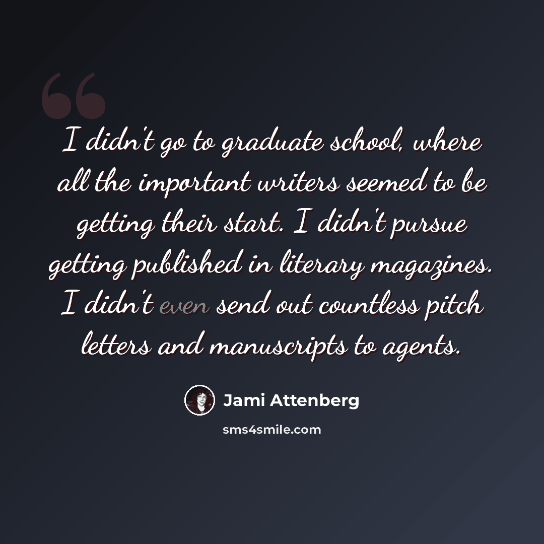 “I didn't go to graduate school, where all the important writers seemed to be getting their start. I didn't pursue getting published in literary magazines. I didn't even send out countless pitch letters and manuscripts to agents.” quote by Jami Attenberg
