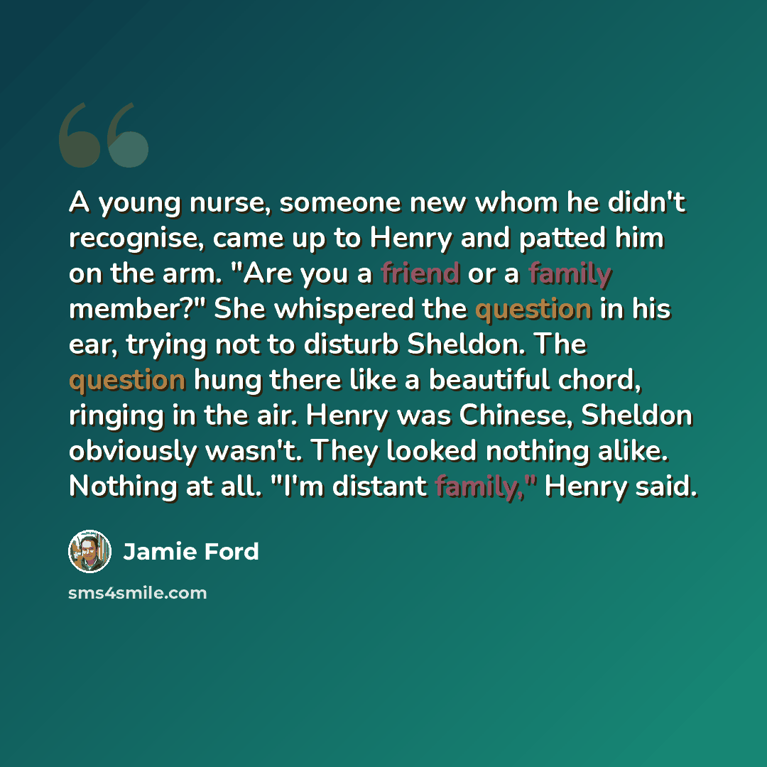 “A young nurse, someone new whom he didn't recognise, came up to Henry and patted him on the arm. "Are you a friend or a family member?" She whispered the question in his ear, trying not to disturb Sheldon. The question hung there like a beautiful chord, ringing in the air. Henry was Chinese…” quote by Jamie Ford